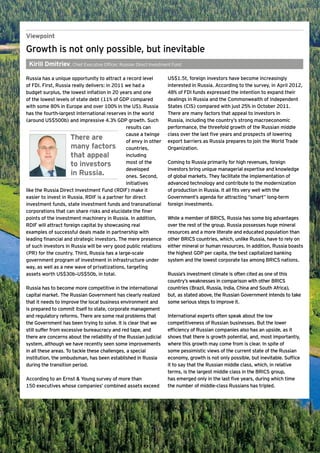 Viewpoint

Growth is not only possible, but inevitable
 Kirill Dmitriev, Chief Executive Officer, Russian Direct Investment Fund

Russia has a unique opportunity to attract a record level          US$1.5t, foreign investors have become increasingly
of FDI. First, Russia really delivers: in 2011 we had a            interested in Russia. According to the survey, in April 2012,
budget surplus, the lowest inflation in 20 years and one           48% of FDI funds expressed the intention to expand their
of the lowest levels of state debt (11% of GDP compared            dealings in Russia and the Commonwealth of Independent
with some 80% in Europe and over 100% in the US). Russia           States (CIS) compared with just 25% in October 2011.
has the fourth-largest international reserves in the world         There are many factors that appeal to investors in
(around US$500b) and impressive 4.3% GDP growth. Such              Russia, including the country’s strong macroeconomic
                                               results can         performance, the threefold growth of the Russian middle
                                               cause a twinge      class over the last five years and prospects of lowering
                     There are                 of envy in other    export barriers as Russia prepares to join the World Trade
                     many factors countries,                       Organization.
                     that appeal               including
                     to investors              most of the         Coming to Russia primarily for high revenues, foreign
                                               developed           investors bring unique managerial expertise and knowledge
                     in Russia.                ones. Second,       of global markets. They facilitate the implementation of
                                               initiatives         advanced technology and contribute to the modernization
like the Russia Direct Investment Fund (RDIF) make it              of production in Russia. It all fits very well with the
easier to invest in Russia. RDIF is a partner for direct           Government’s agenda for attracting “smart” long-term
investment funds, state investment funds and transnational         foreign investments.
corporations that can share risks and elucidate the finer
points of the investment machinery in Russia. In addition,         While a member of BRICS, Russia has some big advantages
RDIF will attract foreign capital by showcasing real               over the rest of the group. Russia possesses huge mineral
examples of successful deals made in partnership with              resources and a more literate and educated population than
leading financial and strategic investors. The mere presence       other BRICS countries, which, unlike Russia, have to rely on
of such investors in Russia will be very good public relations     either mineral or human resources. In addition, Russia boasts
(PR) for the country. Third, Russia has a large-scale              the highest GDP per capita, the best capitalized banking
government program of investment in infrastructure under           system and the lowest corporate tax among BRICS nations.
way, as well as a new wave of privatizations, targeting
assets worth US$30b–US$50b, in total.                              Russia’s investment climate is often cited as one of this
                                                                   country’s weaknesses in comparison with other BRICS
Russia has to become more competitive in the international         countries (Brazil, Russia, India, China and South Africa),
capital market. The Russian Government has clearly realized        but, as stated above, the Russian Government intends to take
that it needs to improve the local business environment and        some serious steps to improve it.
is prepared to commit itself to state, corporate management
and regulatory reforms. There are some real problems that          International experts often speak about the low
the Government has been trying to solve. It is clear that we       competitiveness of Russian businesses. But the lower
still suffer from excessive bureaucracy and red tape, and          efficiency of Russian companies also has an upside, as it
there are concerns about the reliability of the Russian judicial   shows that there is growth potential, and, most importantly,
system, although we have recently seen some improvements           where this growth may come from is clear. In spite of
in all these areas. To tackle these challenges, a special          some pessimistic views of the current state of the Russian
institution, the ombudsman, has been established in Russia         economy, growth is not only possible, but inevitable. Suffice
during the transition period.                                      it to say that the Russian middle class, which, in relative
                                                                   terms, is the largest middle class in the BRICS group,
According to an Ernst & Young survey of more than                  has emerged only in the last five years, during which time
150 executives whose companies’ combined assets exceed             the number of middle-class Russians has tripled.




                                                           Ernst & Young's 2012 Russian attractiveness survey Positioned for growth   7
 