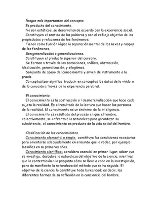Rasgos más importantes del concepto. 
Es producto del conocimiento. 
No son estáticos, se desarrollan de acuerdo con la experiencia social. 
Constituyen el sentido de las palabras y son el reflejo objetivo de las 
propiedades y relaciones de los fenómenos. 
Tienen como función lógica la separación mental de los nexos y rasgos 
de los fenómenos. 
Son generalizados o generalizaciones. 
Constituyen el producto superior del cerebro. 
Se forman a través de las sensaciones, análisis, abstracción, 
idealización, generalización, y silogísmos. 
Son punto de apoyo del conocimiento y sirven de instrumento a la 
praxis. 
Conceptualizar significa traducir en conceptos los datos de lo vivido o 
de lo conocido a través de la experiencia personal. 
El conocimiento. 
El conocimiento es la abstracción o l desmaterialización que hace cada 
sujeto la realidad. Es el resultado de la lectura que hacen las personas 
de la realidad. El conocimiento es un sinónimo de la inteligencia. 
El conocimiento es resultado del proceso en que el hombre, 
colectivamente, se enfrenta a la naturaleza para garantizar su 
subsistencia, el conocimiento es producto de la vida social del hombre. 
Clasificación de los conocimientos. 
Conocimiento elemental o simple: constituye las condiciones necesarias 
para orientarse adecuadamente en el mundo que lo rodea, por ejemplo: 
los niños en su primeros años. 
Conocimiento científico: considera esencial en primer lugar, saber que 
se investiga, descubre la naturaleza del objetivo de la ciencia, mientras 
que la contestación a la pregunta cómo se lleva a cabo en la investigación, 
pone de manifiesto la naturaleza del método que se ha seguido. El 
objetivo de la ciencia lo constituye toda la realidad; es decir, las 
diferentes formas de su reflexión en la conciencia del hombre. 
 