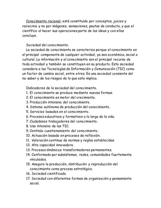 Conocimiento racional: está constituido por conceptos, juicios y 
raciocinio y no por imágenes, sensaciones, pautas de conducta, y que el 
científico al hacer sus operaciones parte de las ideas y con ellas 
concluye. 
Sociedad del conocimiento. 
La sociedad de conocimiento se caracteriza porque el conocimiento es 
el principal componente de cualquier actividad, ya sea económica, social o 
cultural. La información y el conocimiento son el principal recurso de 
toda actividad y también se constituyen en su producto. Esta sociedad 
considera a las Tecnologías de Información y Comunicación (TIC) como 
un factor de cambio social, entre otros. Es una sociedad consiente del 
no-saber y de los riesgos de lo que esto implica. 
Indicadores de la sociedad del conocimiento. 
1. El conocimiento se produce mediante nuevas formas. 
2. El conocimiento es motor del crecimiento. 
3. Producción intensiva del conocimiento. 
4. Sistema autónomo de producción del conocimiento. 
5. Servicios basados en el conocimiento. 
6. Procesos educativos y formativos a lo largo de la vida. 
7. Ciudadanos trabajadores del conocimiento. 
8. Uso intensivo de las TIC. 
9. Continúo cuestionamiento del conocimiento. 
10. Actuación basada en procesos de reflexión. 
11. Valoración continua de normas y reglas establecidas. 
12. Alta capacidad innovadora. 
13. Procesos dinámicos transformadores permanentes. 
14. Conformada por subsistemas, redes, comunidades fuertemente 
vinculados. 
15. Asegura la producción, distribución y reproducción del 
conocimiento como proceso estratégico. 
16. Sociedad cientificada. 
17. Sociedad con diferentes formas de organización y pensamiento 
social. 
 