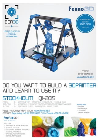 DO YOU WANT TO BUILD A 3DPRINTER
AND LEARN TO USE IT?
www.reprapbcn.com
FRIDAY 8H INTRODUCTION ASSEMBLY (STRUCTURE+Y_AXIS+Z_AXIS)
MORE
INFORMATION
www.fenno3d.fi
WORKSHOP&
BCN3D+
11900 SEK
(Incl. VAT)
STOCKHOLM Q1-2015
SATURDAY 8H ASSEMBLY (X_AXIS&EXTRUDER+SCREEN&ELECTRONICS+WIRING)
SUNDAY 8H SOFTWARE CLASS CALIBRATION FIRST TESTS
REGISTRATION & INFORMATION: www.fenno3d.fi
CONTACT: Diego Irving, +46 (0) 737248052 / Erik Pekkola +358 50 4140612
INCLUDES:
- A COMPLETE KIT OF A BCN3D+
- ASSEMBLY TOOLS
- 1 KG OF PLA (PLASTIC MATERIAL)
- ASSEMBLY MANUALS
- OPEN SOURCE SOFTWARES
- COFFEE/TEA/SNACKS
Workshop adress:
Makerspark
Kornhamnstorg 49
111 27 Stockholm
Tunnelbana: Gamla Stan
LIMITED PLACES: 15
Register at
www.fenno3D.fi
for available dates
 