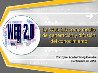 La Web 2.0 como medio
de generación y difusión
del conocimiento
Por: Eysel Adolfo Chong Guardia
Septiembre de 2013
 
