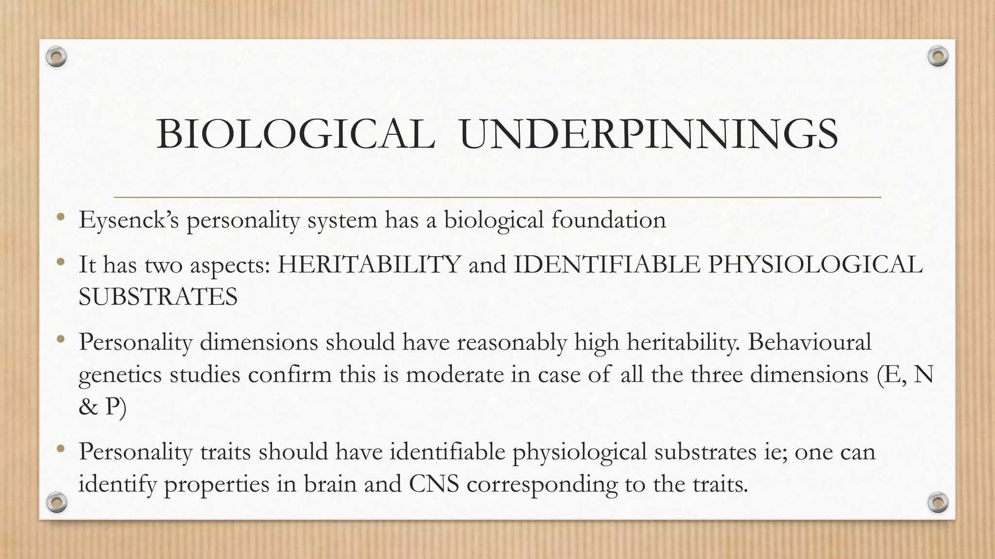 BIOLOGICAL UNDERPINNINGS
• Eysenck’s personality system has a biological foundation
• It has two aspects: HERITABILITY and IDENTIFIABLE PHYSIOLOGICAL
SUBSTRATES
• Personality dimensions should have reasonably high heritability. Behavioural
genetics studies confirm this is moderate in case of all the three dimensions (E, N
& P)
• Personality traits should have identifiable physiological substrates ie; one can
identify properties in brain and CNS corresponding to the traits.
 