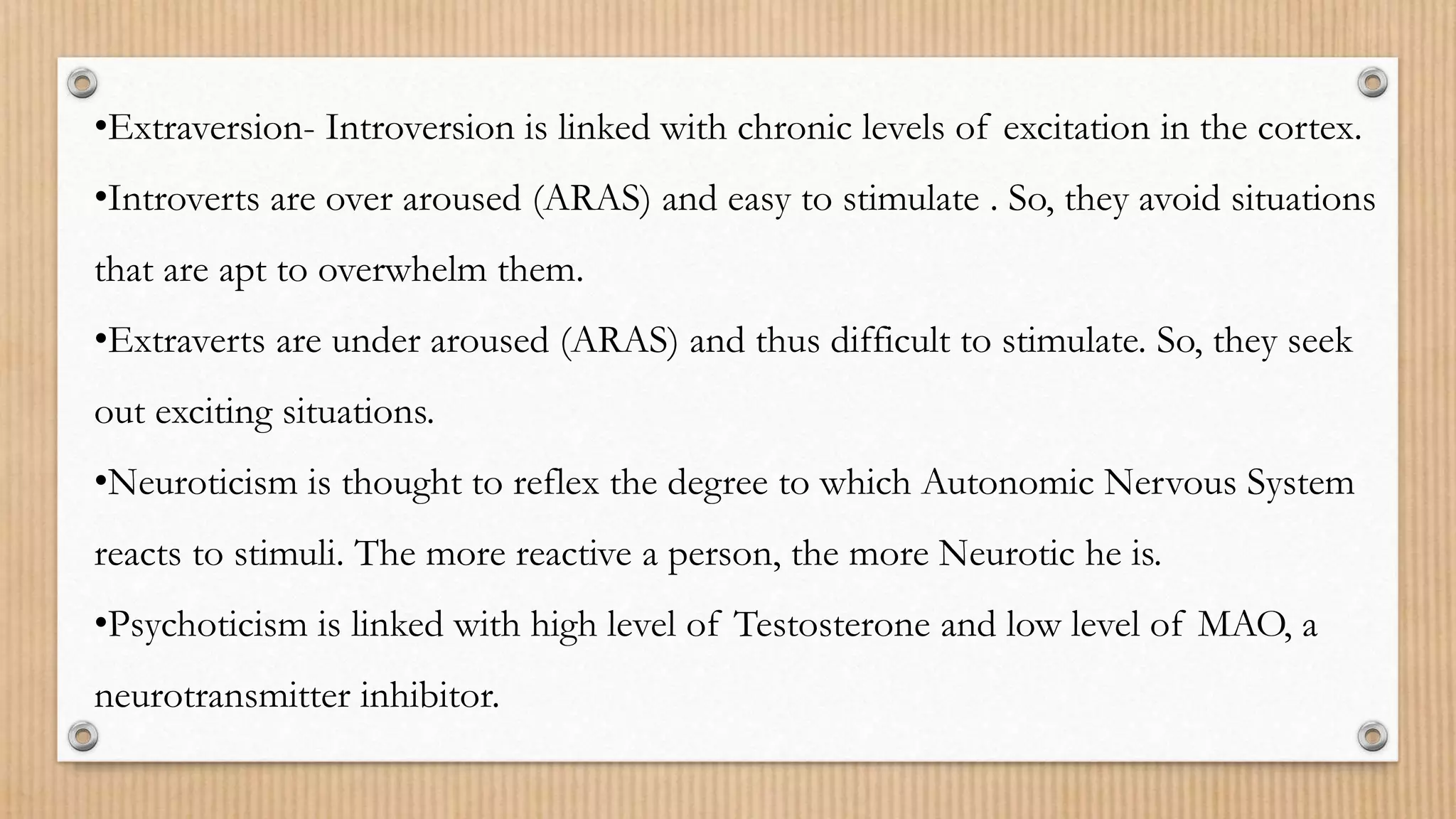 •Extraversion- Introversion is linked with chronic levels of excitation in the cortex.
•Introverts are over aroused (ARAS) and easy to stimulate . So, they avoid situations
that are apt to overwhelm them.
•Extraverts are under aroused (ARAS) and thus difficult to stimulate. So, they seek
out exciting situations.
•Neuroticism is thought to reflex the degree to which Autonomic Nervous System
reacts to stimuli. The more reactive a person, the more Neurotic he is.
•Psychoticism is linked with high level of Testosterone and low level of MAO, a
neurotransmitter inhibitor.
 