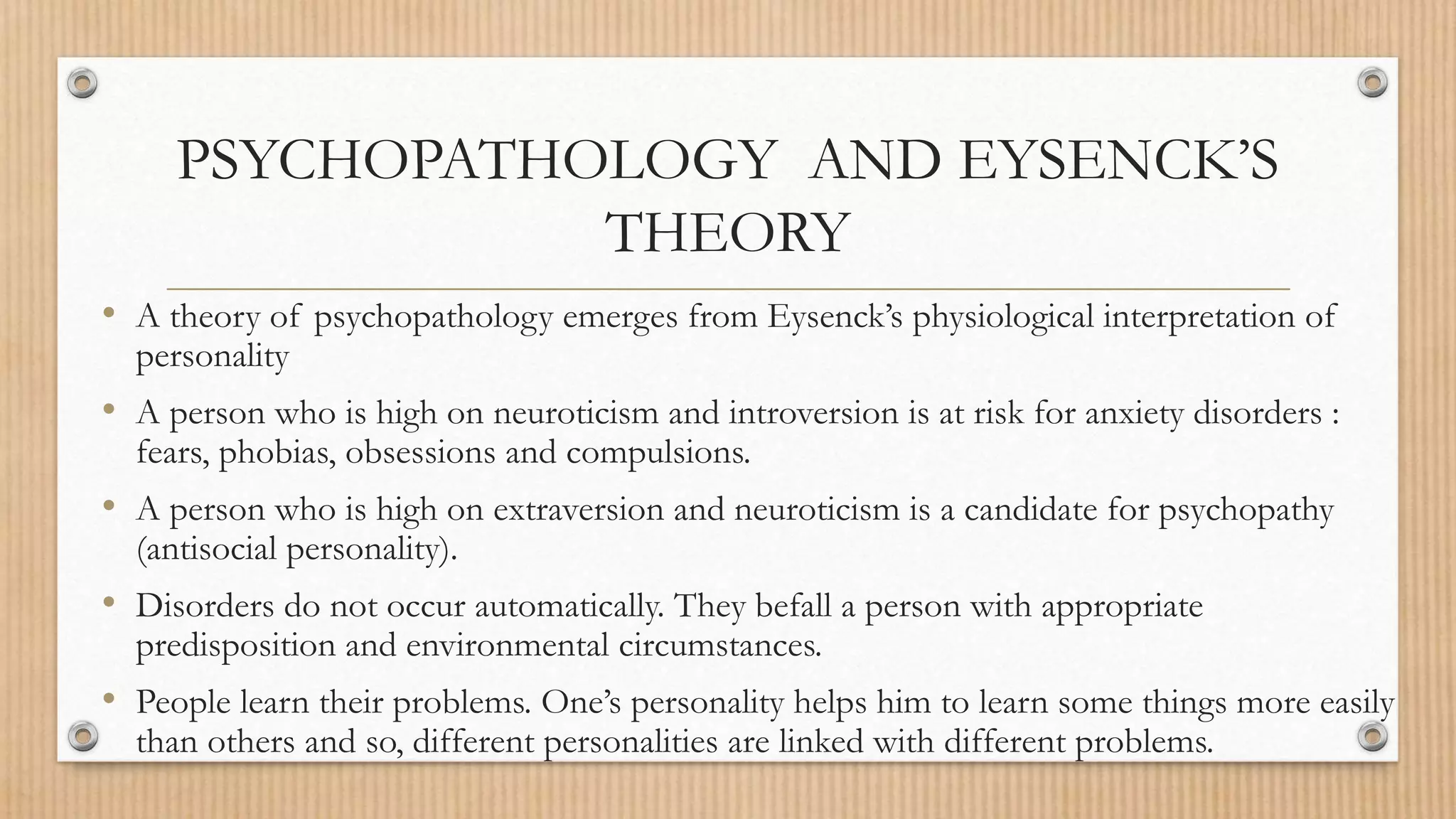 PSYCHOPATHOLOGY AND EYSENCK’S
THEORY
• A theory of psychopathology emerges from Eysenck’s physiological interpretation of
personality
• A person who is high on neuroticism and introversion is at risk for anxiety disorders :
fears, phobias, obsessions and compulsions.
• A person who is high on extraversion and neuroticism is a candidate for psychopathy
(antisocial personality).
• Disorders do not occur automatically. They befall a person with appropriate
predisposition and environmental circumstances.
• People learn their problems. One’s personality helps him to learn some things more easily
than others and so, different personalities are linked with different problems.
 