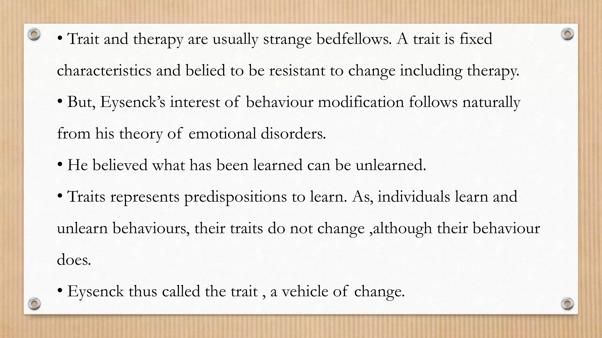 • Trait and therapy are usually strange bedfellows. A trait is fixed
characteristics and belied to be resistant to change including therapy.
• But, Eysenck’s interest of behaviour modification follows naturally
from his theory of emotional disorders.
• He believed what has been learned can be unlearned.
• Traits represents predispositions to learn. As, individuals learn and
unlearn behaviours, their traits do not change ,although their behaviour
does.
• Eysenck thus called the trait , a vehicle of change.
 