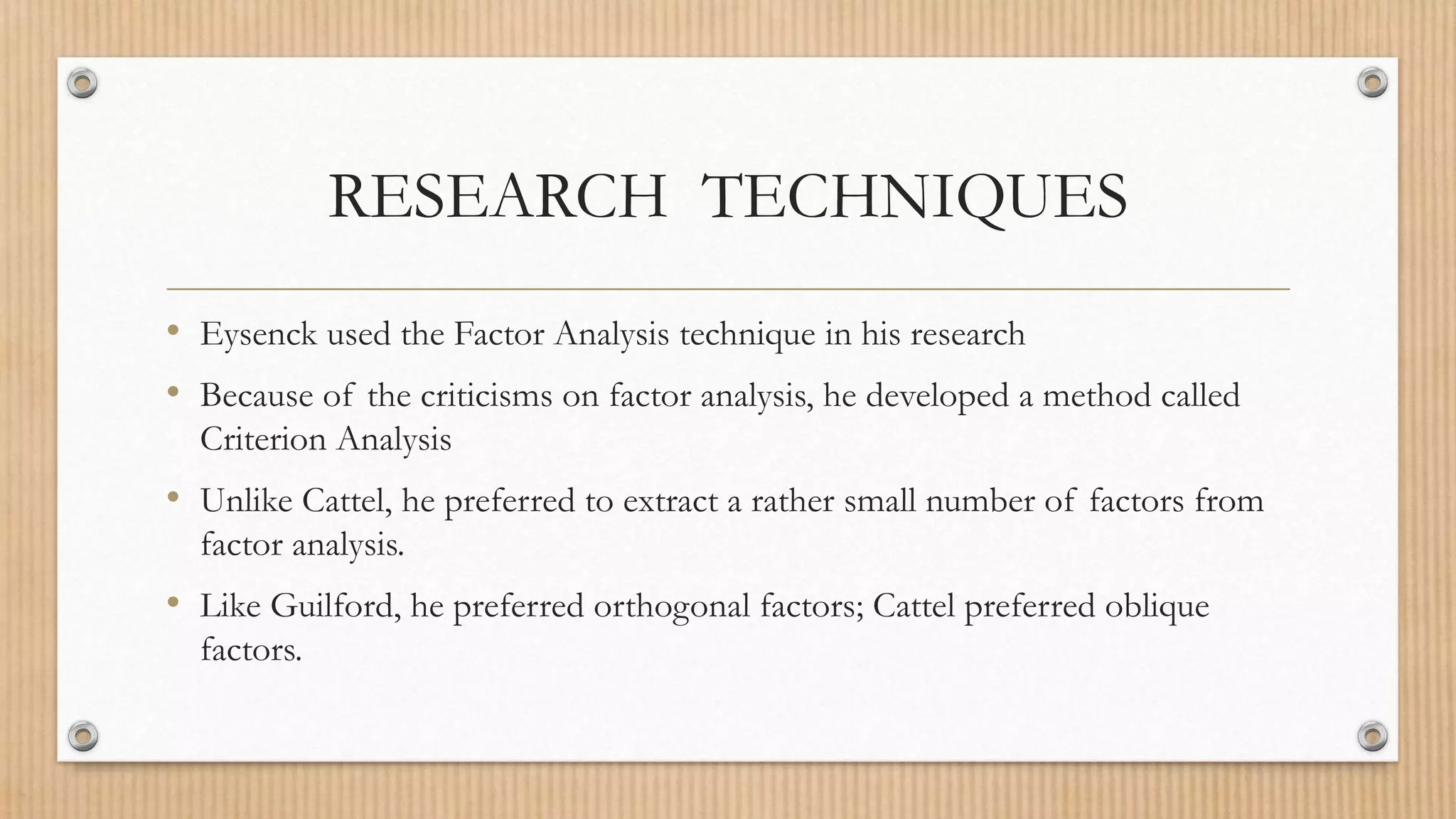 RESEARCH TECHNIQUES
• Eysenck used the Factor Analysis technique in his research
• Because of the criticisms on factor analysis, he developed a method called
Criterion Analysis
• Unlike Cattel, he preferred to extract a rather small number of factors from
factor analysis.
• Like Guilford, he preferred orthogonal factors; Cattel preferred oblique
factors.
 