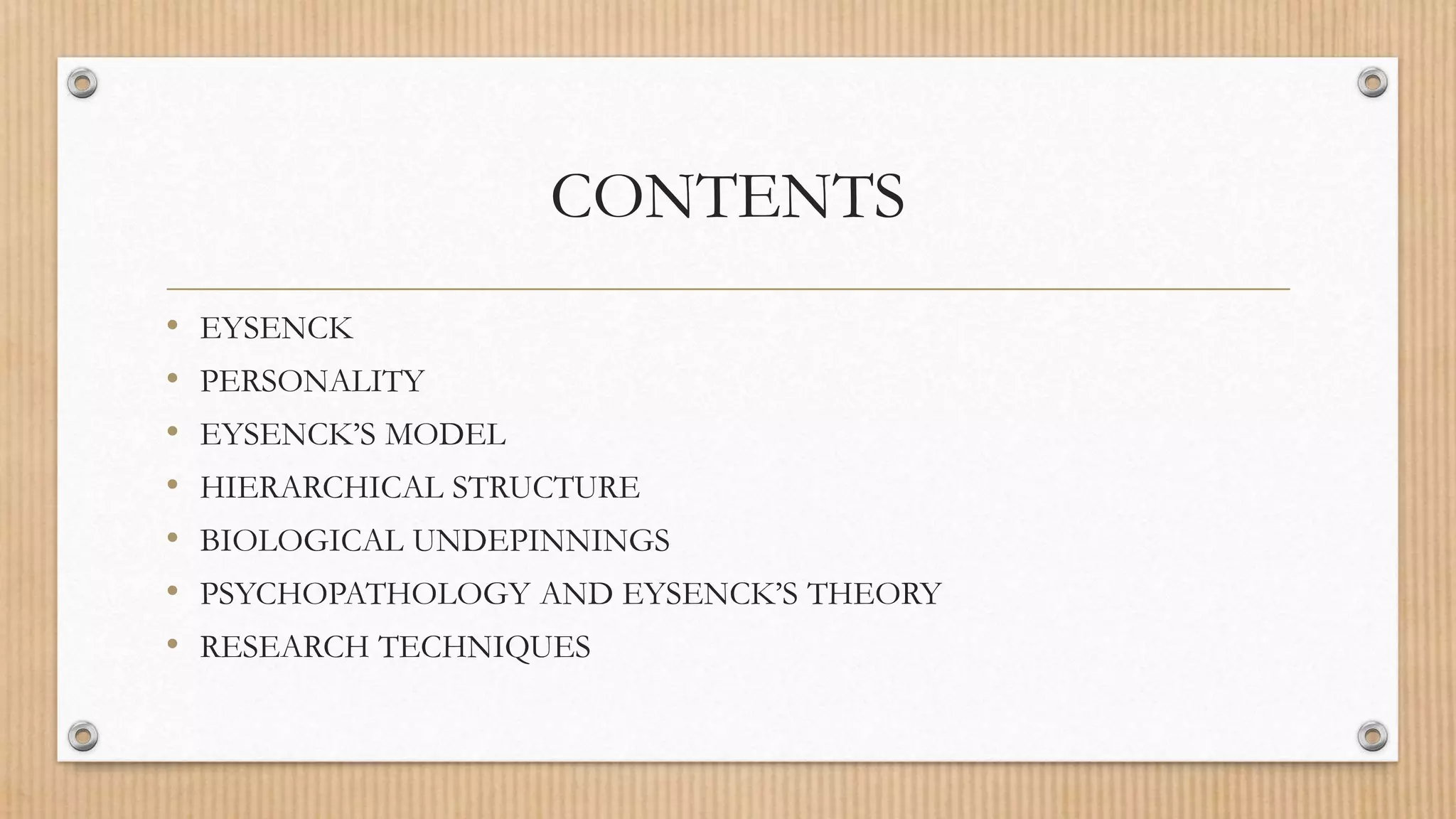CONTENTS
• EYSENCK
• PERSONALITY
• EYSENCK’S MODEL
• HIERARCHICAL STRUCTURE
• BIOLOGICAL UNDEPINNINGS
• PSYCHOPATHOLOGY AND EYSENCK’S THEORY
• RESEARCH TECHNIQUES
 