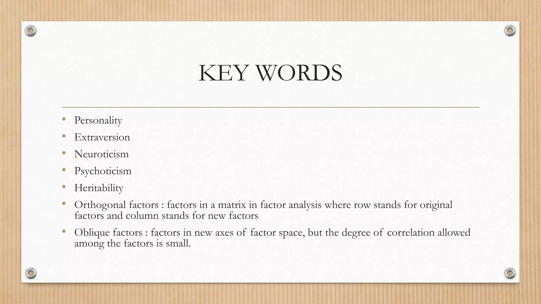 KEY WORDS
• Personality
• Extraversion
• Neuroticism
• Psychoticism
• Heritability
• Orthogonal factors : factors in a matrix in factor analysis where row stands for original
factors and column stands for new factors
• Oblique factors : factors in new axes of factor space, but the degree of correlation allowed
among the factors is small.
 