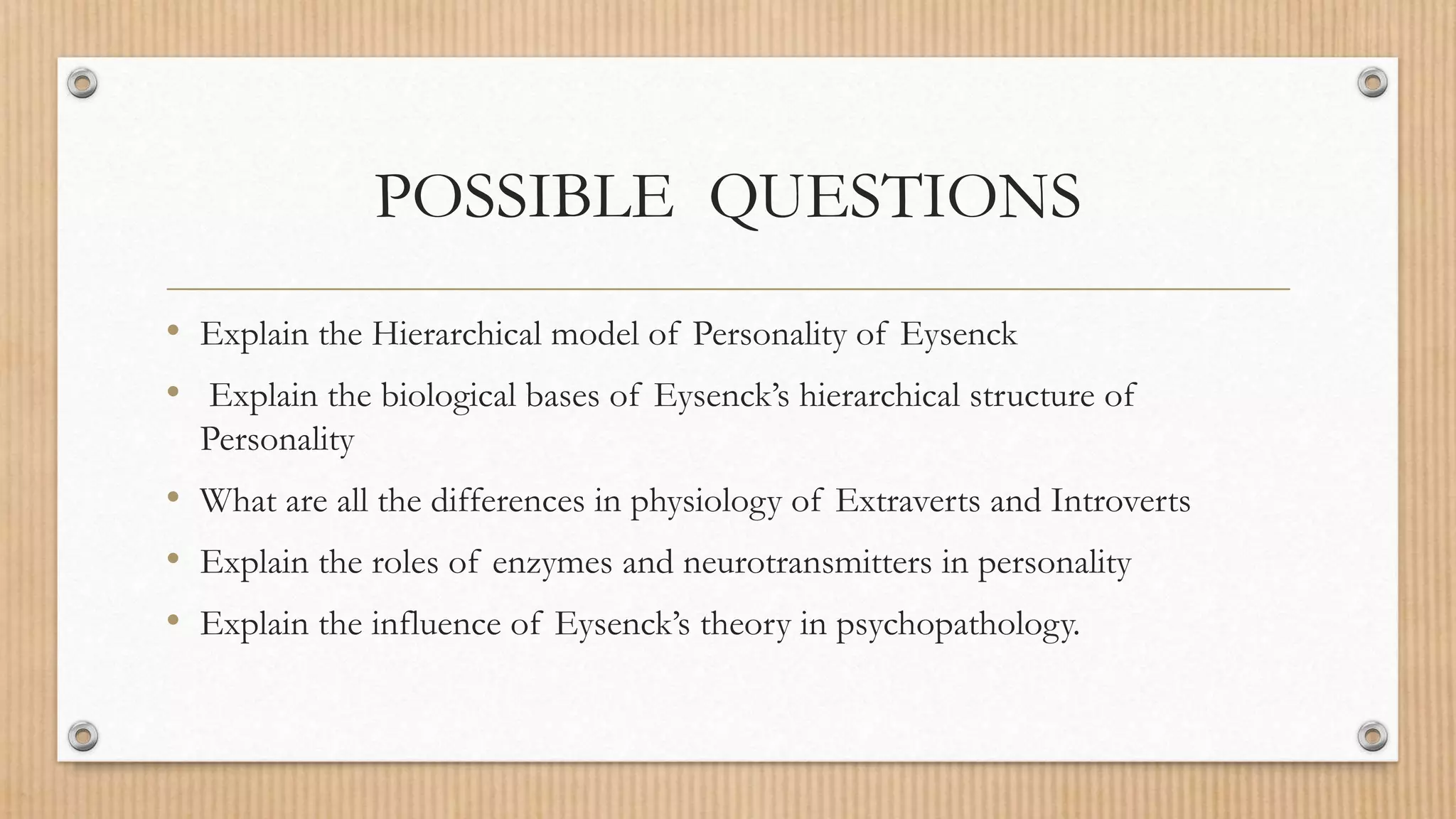 POSSIBLE QUESTIONS
• Explain the Hierarchical model of Personality of Eysenck
• Explain the biological bases of Eysenck’s hierarchical structure of
Personality
• What are all the differences in physiology of Extraverts and Introverts
• Explain the roles of enzymes and neurotransmitters in personality
• Explain the influence of Eysenck’s theory in psychopathology.
 