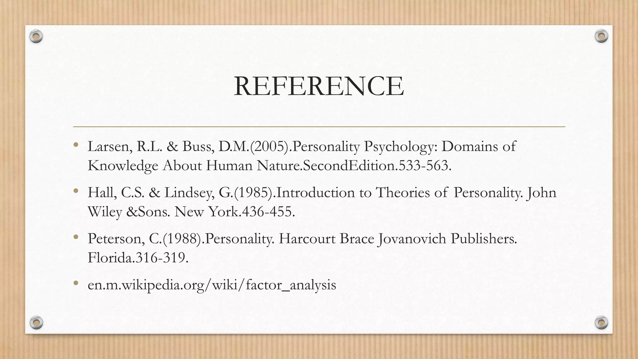 REFERENCE
• Larsen, R.L. & Buss, D.M.(2005).Personality Psychology: Domains of
Knowledge About Human Nature.SecondEdition.533-563.
• Hall, C.S. & Lindsey, G.(1985).Introduction to Theories of Personality. John
Wiley &Sons. New York.436-455.
• Peterson, C.(1988).Personality. Harcourt Brace Jovanovich Publishers.
Florida.316-319.
• en.m.wikipedia.org/wiki/factor_analysis
 