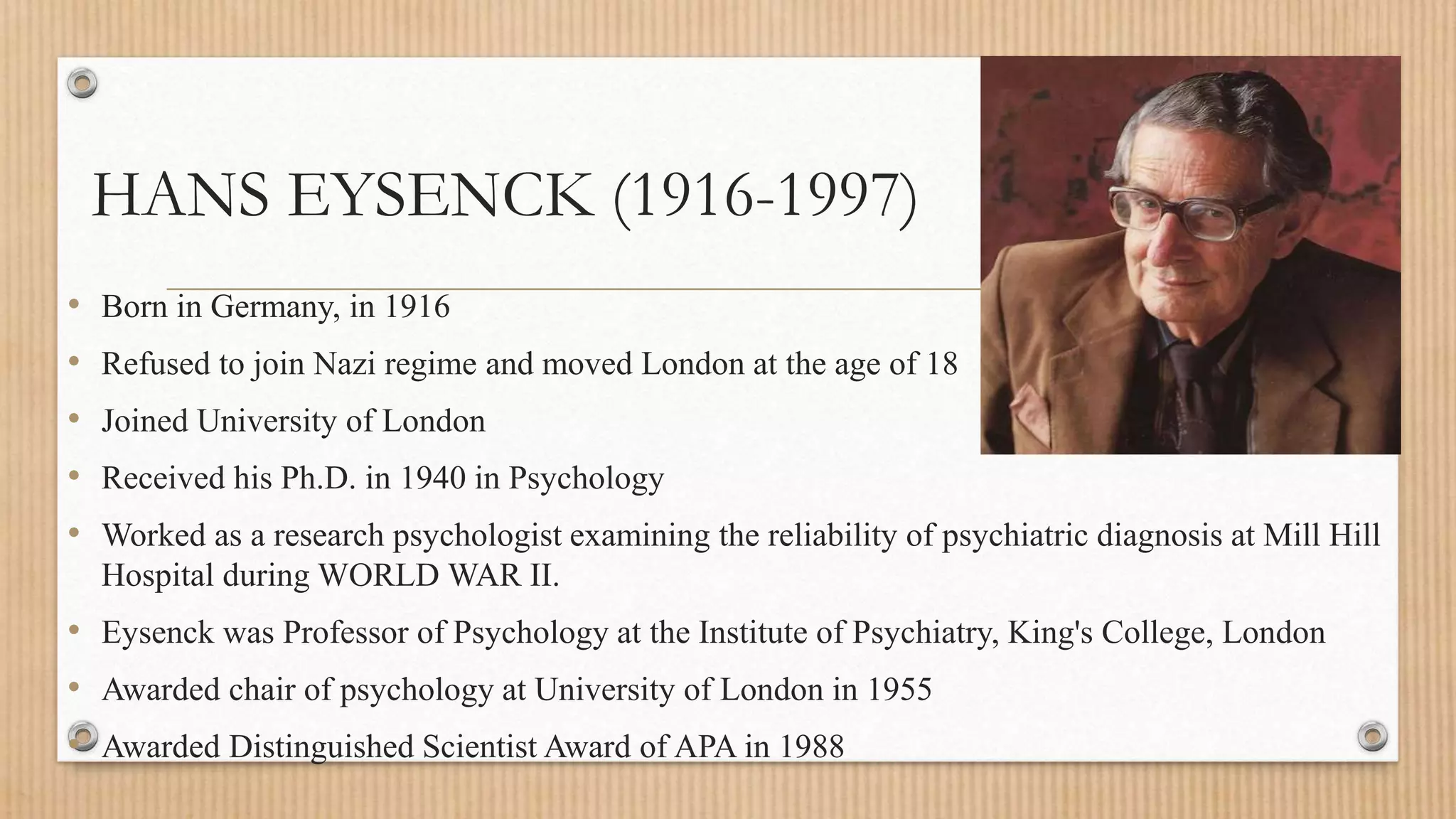 HANS EYSENCK (1916-1997)
• Born in Germany, in 1916
• Refused to join Nazi regime and moved London at the age of 18
• Joined University of London
• Received his Ph.D. in 1940 in Psychology
• Worked as a research psychologist examining the reliability of psychiatric diagnosis at Mill Hill
Hospital during WORLD WAR II.
• Eysenck was Professor of Psychology at the Institute of Psychiatry, King's College, London
• Awarded chair of psychology at University of London in 1955
• Awarded Distinguished Scientist Award of APA in 1988
 