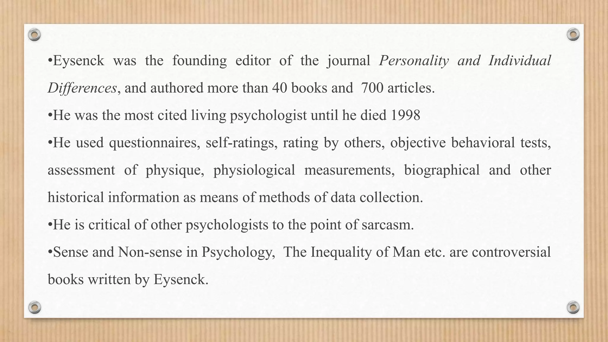 •Eysenck was the founding editor of the journal Personality and Individual
Differences, and authored more than 40 books and 700 articles.
•He was the most cited living psychologist until he died 1998
•He used questionnaires, self-ratings, rating by others, objective behavioral tests,
assessment of physique, physiological measurements, biographical and other
historical information as means of methods of data collection.
•He is critical of other psychologists to the point of sarcasm.
•Sense and Non-sense in Psychology, The Inequality of Man etc. are controversial
books written by Eysenck.
 