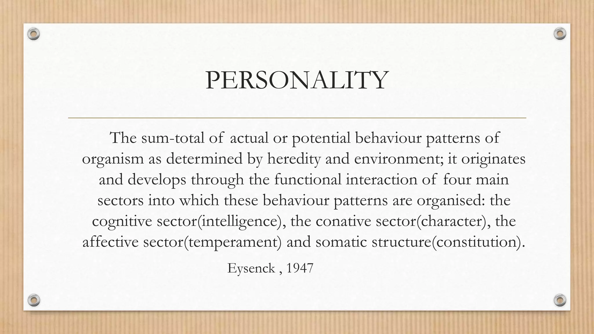 PERSONALITY
The sum-total of actual or potential behaviour patterns of
organism as determined by heredity and environment; it originates
and develops through the functional interaction of four main
sectors into which these behaviour patterns are organised: the
cognitive sector(intelligence), the conative sector(character), the
affective sector(temperament) and somatic structure(constitution).
Eysenck , 1947
 