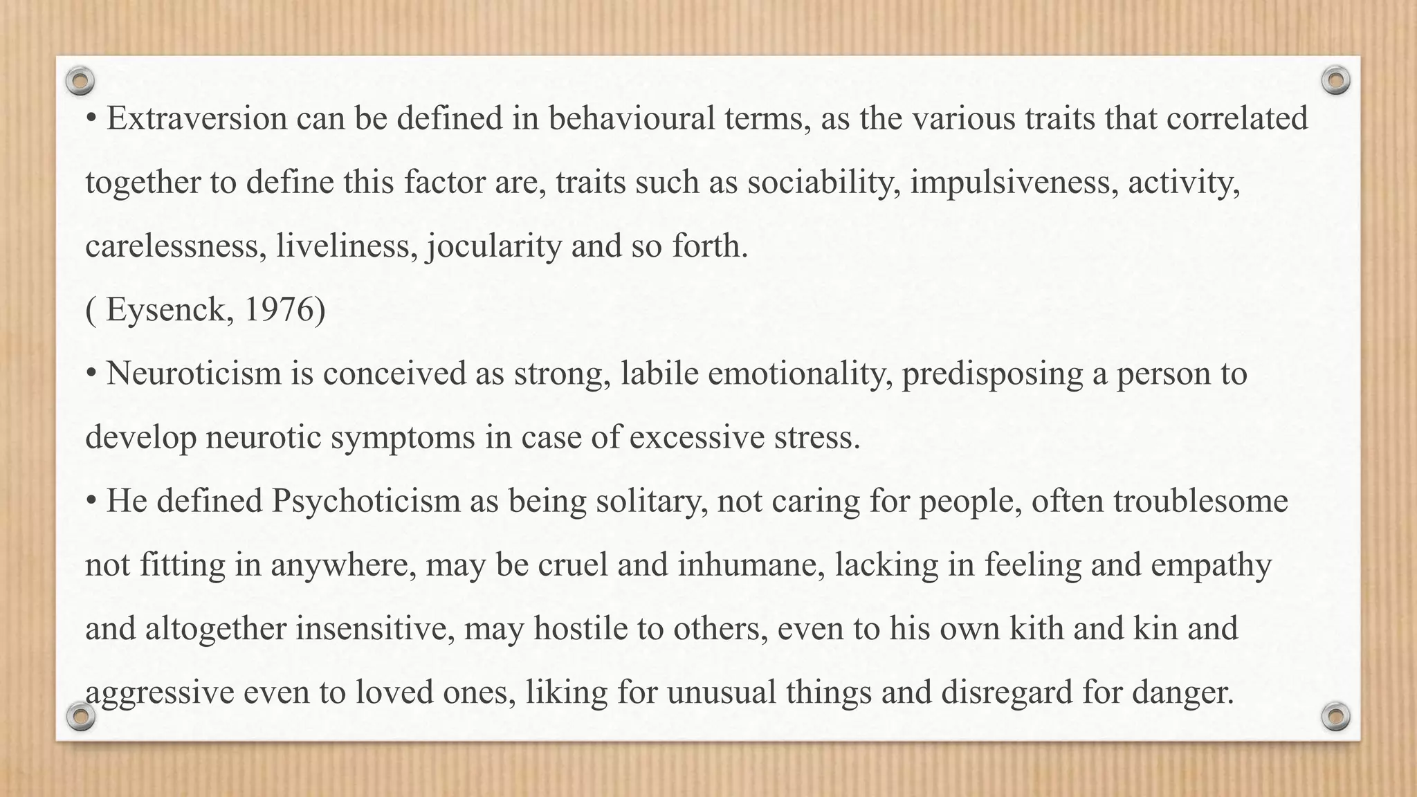 • Extraversion can be defined in behavioural terms, as the various traits that correlated
together to define this factor are, traits such as sociability, impulsiveness, activity,
carelessness, liveliness, jocularity and so forth.
( Eysenck, 1976)
• Neuroticism is conceived as strong, labile emotionality, predisposing a person to
develop neurotic symptoms in case of excessive stress.
• He defined Psychoticism as being solitary, not caring for people, often troublesome
not fitting in anywhere, may be cruel and inhumane, lacking in feeling and empathy
and altogether insensitive, may hostile to others, even to his own kith and kin and
aggressive even to loved ones, liking for unusual things and disregard for danger.
 