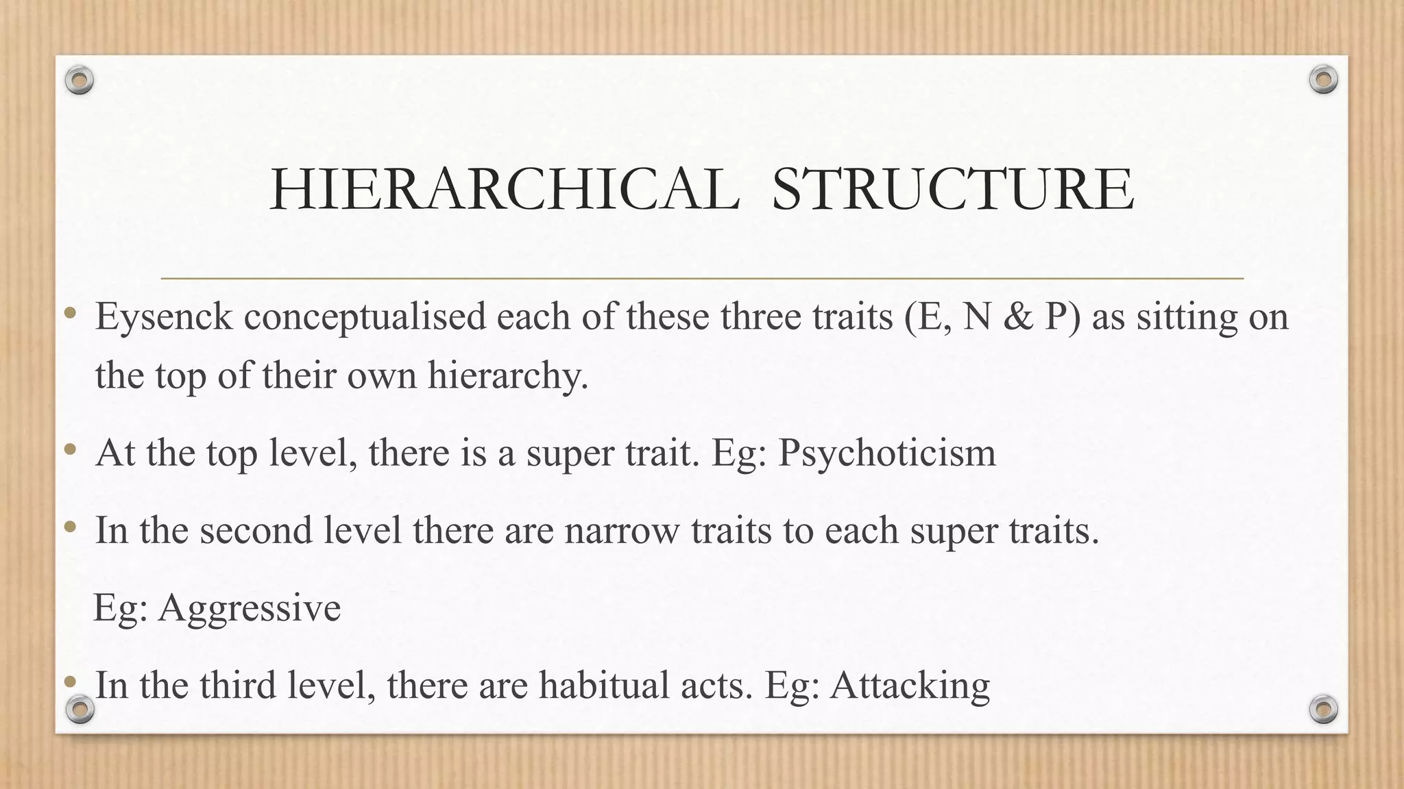 HIERARCHICAL STRUCTURE
• Eysenck conceptualised each of these three traits (E, N & P) as sitting on
the top of their own hierarchy.
• At the top level, there is a super trait. Eg: Psychoticism
• In the second level there are narrow traits to each super traits.
Eg: Aggressive
• In the third level, there are habitual acts. Eg: Attacking
 
