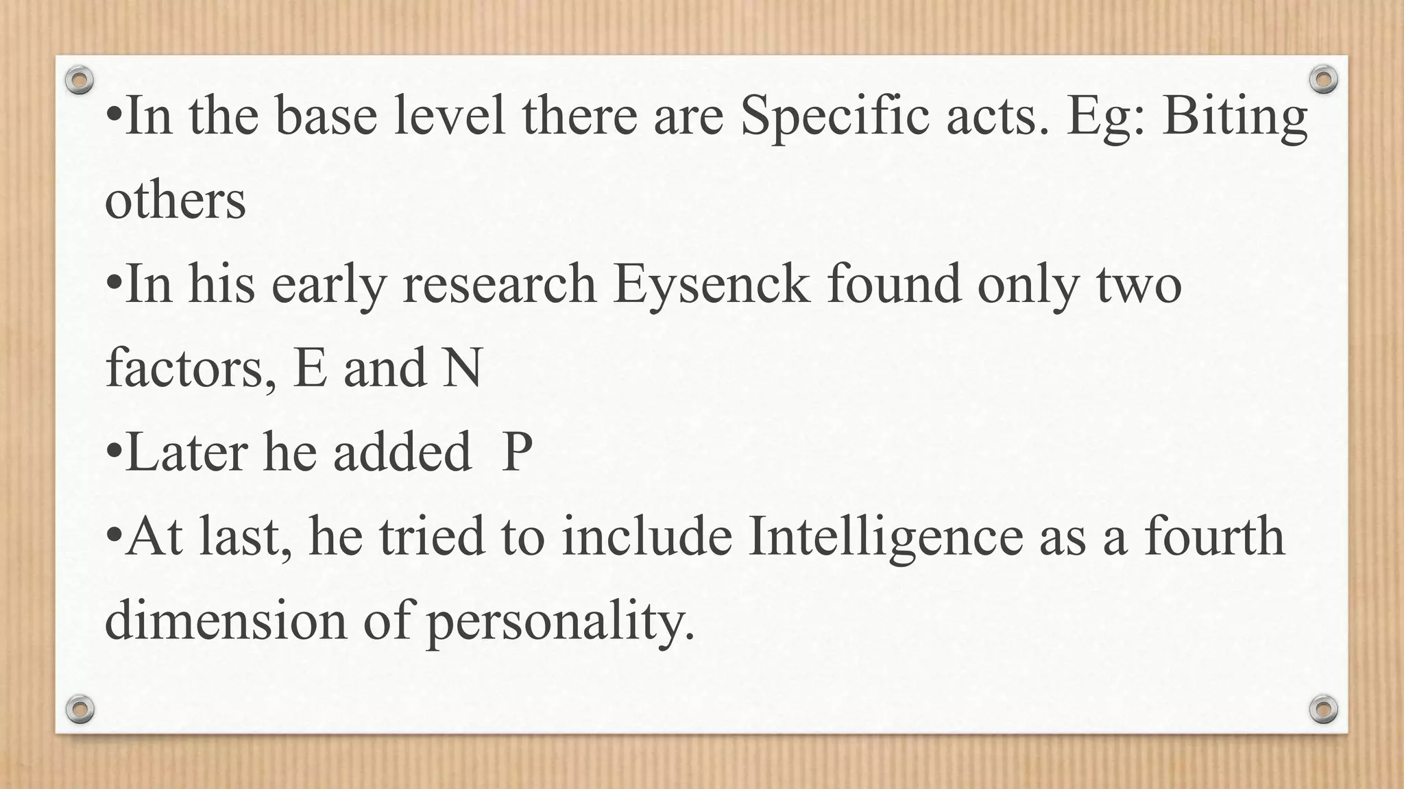 •In the base level there are Specific acts. Eg: Biting
others
•In his early research Eysenck found only two
factors, E and N
•Later he added P
•At last, he tried to include Intelligence as a fourth
dimension of personality.
 