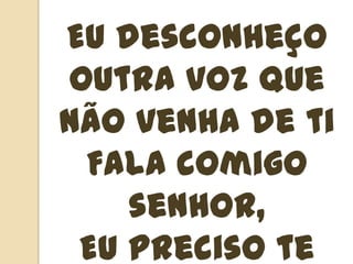 Eu desconheço outra voz que não venha de tiFala comigo senhor,Eu preciso te ouvir, eu preciso te ouvir