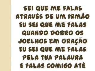 Sei que me falas através de um irmãoEu sei que me falas quando dobro os joelhos em oraçãoEu sei que me falas pela tua palavraE falas comigo até quando te calas