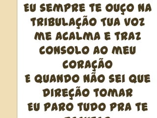 Eu sempre te ouço na tribulação Tua voz me acalma e traz consolo ao meu coraçãoE quando não sei que direção tomarEu paro tudo pra te escutarNada é mais importanteEu só quero te ouvir falar