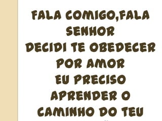Fala comigo,fala senhorDecidi te obedecer por amorEu preciso aprender o caminho do teu coraçãoFala comigo, como um pastor que conduz o seu rebanho