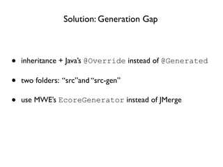 Solution: Generation Gap



•   inheritance + Java’s @Override instead of @Generated

•   two folders: “src”and “src-gen”

•   use MWE’s EcoreGenerator instead of JMerge
 