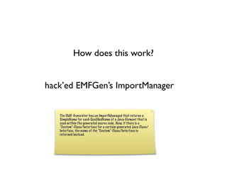 How does this work?


hack’ed EMFGen’s ImportManager


   The EMF-Generator has an ImportManaged that returns a
   SimpleName for each QualiﬁedName of a Java-Element that is
   used within the generated source code. Now, if there is a
   “Custom”-Class/Interface for a certain generated Java Class/
   Interface, the name of the “Custom”-Class/Interface is
   returned instead.
 