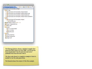 The Package Explorer shows a minimal example that
generates RSS, which is in fact XML. rss-2.0.xsd has
been downloaded from the internet and ecore/
genmodel have been derived from it.

The Java code shows is a complete example of what is
needed to run the code generation.

The Console shows the output of this this example.
 