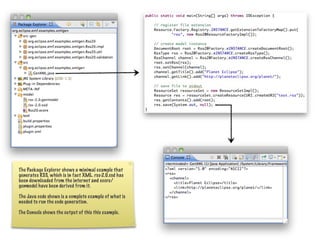 The Package Explorer shows a minimal example that
generates RSS, which is in fact XML. rss-2.0.xsd has
been downloaded from the internet and ecore/
genmodel have been derived from it.

The Java code shows is a complete example of what is
needed to run the code generation.

The Console shows the output of this this example.
 