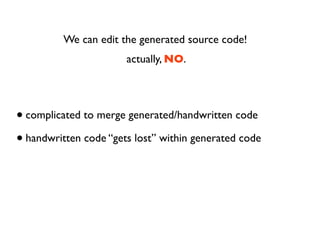 We can edit the generated source code!
                       actually, NO.




• complicated to merge generated/handwritten code
• handwritten code “gets lost” within generated code
 