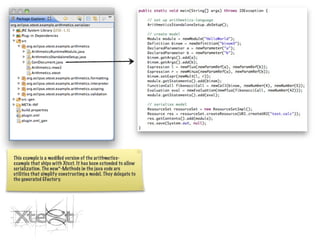 This example is a modiﬁed version of the arithmetics-
example that ships with Xtext. It has been extended to allow
serialization. The new*-Methods in the java code are
utilities that simplify constructing a model. They delegate to
the generated EFactory.
 