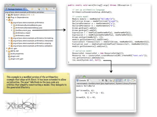 This example is a modiﬁed version of the arithmetics-
example that ships with Xtext. It has been extended to allow
serialization. The new*-Methods in the java code are
utilities that simplify constructing a model. They delegate to
the generated EFactory.
 