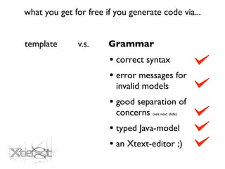 what you get for free if you generate code via...


template      v.s.     Grammar
                       • correct syntax
                       • error messages for
                         invalid models
                       • good separation of
                         concerns (see next slide)
                       • typed Java-model
                       • an Xtext-editor ;)
 