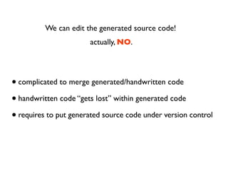 We can edit the generated source code!
                       actually, NO.




• complicated to merge generated/handwritten code
• handwritten code “gets lost” within generated code
• requires to put generated source code under version control
 