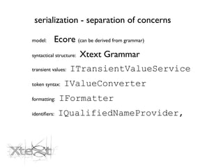 serialization - separation of concerns

model:     Ecore (can be derived from grammar)
syntactical structure:   Xtext Grammar
transient values:   ITransientValueService
token syntax:   IValueConverter
formatting:   IFormatter
identiﬁers:   IQualifiedNameProvider,
 