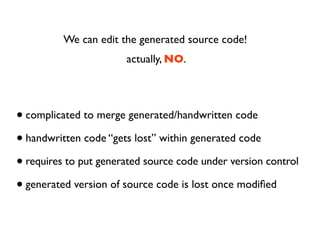 We can edit the generated source code!
                       actually, NO.




• complicated to merge generated/handwritten code
• handwritten code “gets lost” within generated code
• requires to put generated source code under version control
• generated version of source code is lost once modiﬁed
 