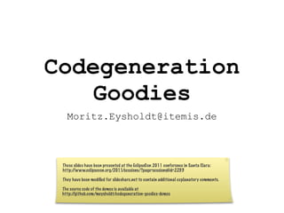 Codegeneration
    Goodies
   Moritz.Eysholdt@itemis.de



 These slides have been presented at the EclipseCon 2011 conference in Santa Clara:
 http://www.eclipsecon.org/2011/sessions/?page=sessions&id=2253

 They have been modiﬁed for slideshare.net to contain additional explanatory comments.

 The source code of the demos is available at
 http://github.com/meysholdt/codegeneration-goodies-demos
 