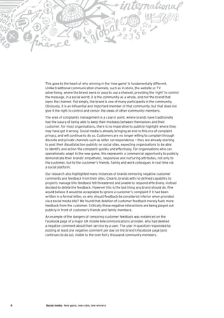This goes to the heart of why winning in the ‘new game’ is fundamentally different.
    Unlike traditional communication channels, such as in-store, the website or TV
    advertising, where the brand owns or pays to use a channel, providing the ‘right’ to control
    the message, in a social world, it is the community as a whole, and not the brand that
    owns the channel. Put simply, the brand is one of many participants in the community.
    Obviously, it is an influential and important member of that community, but that does not
    give it the right to control and censor the views of other community members.
    The area of complaints management is a case in point, where brands have traditionally
    had the luxury of being able to keep their mistakes between themselves and their
    customer. For most organisations, there is no imperative to publicly highlight where they
    may have got it wrong. Social media is already bringing an end to this era of complaint
    privacy, and will continue to do so. Customers are no longer willing to complain through
    discrete and private channels such as letter correspondence — they are already starting
    to post their dissatisfaction publicly on social sites, expecting organisations to be able
    to identify and action the complaint quickly and effectively. For organisations who can
    operationally adapt to the new game, this represents a commercial opportunity to publicly
    demonstrate their brands’ empathetic, responsive and nurturing attributes, not only to
    the customer, but to the customer’s friends, family and work colleagues in real time via
    a social platform.
    Our research also highlighted many instances of brands removing negative customer
    comments and feedback from their sites. Clearly, brands with no defined capability to
    properly manage this feedback felt threatened and unable to respond effectively, instead
    decided to delete the feedback. However this is the last thing any brand should do. Few
    would believe it would be acceptable to ignore a customer’s complaint if it had been
    written in a formal letter, so why should feedback be considered inferior when provided
    via a social media site? We found that deletion of customer feedback merely fuels more
    feedback from the customer. Critically these negative interactions are being played out
    publicly in front of customer’s friends and family members.
    An example of the dangers of censoring customer feedback was evidenced on the
    Facebook page of a major UK mobile telecommunications provider, who had deleted
    a negative comment about their service by a user. The user in question responded by
    posting at least one negative comment per day on the brand’s Facebook page (and
    continues to do so), visible to the over forty thousand community members.




8   Social media: New game, new rules, new winners
 