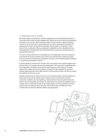 5. Collaborate and co-develop
     We found evidence of significant customer engagement and user generated content on
     social sites when brands actively engaged their community in the review and development
     of products and services. Brand advocates often show an interest in being involved in a
     product or service beyond its consumption and use, and co-development provides this
     opportunity for them, along with the possibility of being publicly recognised in some
     way for their contribution. When executed well, collaboration and co-development has
     the advantage of strengthening the relationship with the customers and attracting free
     development resources.
     For users to invest their time in co-development, the collaboration must be transparent,
     and requires the brand to exhibit many of the social characteristics already discussed,
     such as proactively responding to suggestions and input, and managing negative feedback
     in a positive and empathetic manner.
     A leading global PC manufacturer we work with uses analysis from socially engaged users
     and non-users in its product and service development. The community co-develops ideas
     and suggestions, providing critical input to help shape the product early in its design
     phase. It also allows commercial managers to assess the likely appetite for a product,
     thereby helping allocate scarce R&D resource to those products which are likely to achieve
     the greatest commercial success.
     Another example that the research found is how a clothing retailer used social platforms
     to preview its new season fashion lines, creating a sense of excitement across the
     community members, who were getting a ‘sneak preview’ of what would be hitting the
     shops in the coming weeks and months. As importantly, the community feedback acts as
     a gauge which can be used by internal purchasing teams as to the popularity of certain
     product lines, providing an early, pre-sales view of which lines are likely to be most
     commercially successful in different regions and geographies.




12   Social media: New game, new rules, new winners
 