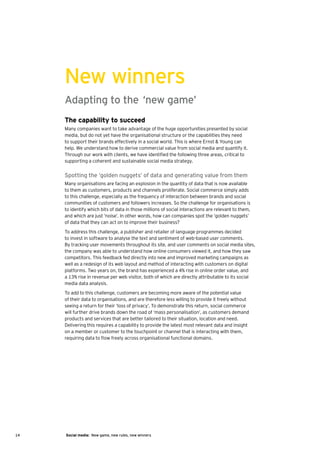 New winners
     Adapting to the ‘new game’
     The capability to succeed
     Many companies want to take advantage of the huge opportunities presented by social
     media, but do not yet have the organisational structure or the capabilities they need
     to support their brands effectively in a social world. This is where Ernst & Young can
     help. We understand how to derive commercial value from social media and quantify it.
     Through our work with clients, we have identified the following three areas, critical to
     supporting a coherent and sustainable social media strategy.


     Spotting the ‘golden nuggets’ of data and generating value from them
     Many organisations are facing an explosion in the quantity of data that is now available
     to them as customers, products and channels proliferate. Social commerce simply adds
     to this challenge, especially as the frequency of interaction between brands and social
     communities of customers and followers increases. So the challenge for organisations is
     to identify which bits of data in those millions of social interactions are relevant to them,
     and which are just ‘noise’. In other words, how can companies spot the ‘golden nuggets’
     of data that they can act on to improve their business?
     To address this challenge, a publisher and retailer of language programmes decided
     to invest in software to analyse the text and sentiment of web-based user comments.
     By tracking user movements throughout its site, and user comments on social media sites,
     the company was able to understand how online consumers viewed it, and how they saw
     competitors. This feedback fed directly into new and improved marketing campaigns as
     well as a redesign of its web layout and method of interacting with customers on digital
     platforms. Two years on, the brand has experienced a 4% rise in online order value, and
     a 13% rise in revenue per web visitor, both of which are directly attributable to its social
     media data analysis.
     To add to this challenge, customers are becoming more aware of the potential value
     of their data to organisations, and are therefore less willing to provide it freely without
     seeing a return for their ‘loss of privacy’. To demonstrate this return, social commerce
     will further drive brands down the road of ‘mass personalisation’, as customers demand
     products and services that are better tailored to their situation, location and need.
     Delivering this requires a capability to provide the latest most relevant data and insight
     on a member or customer to the touchpoint or channel that is interacting with them,
     requiring data to flow freely across organisational functional domains.




14   Social media: New game, new rules, new winners
 