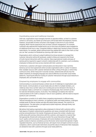Coordinating social and traditional channels
Until now, organisations have managed channels as separate entities, so that if a customer
contacts a call centre, any follow-up to that query will be kept within the telephony channel.
However, around 66% of online consumers now engage in some form of cross-channel
shopping. Multi-channel experiences also increase customer engagement. For example,
customers who watched the Football world cup on more than one platform were engaged for
an additional three hours a day. Companies leading in digital have reacted to these consumer
expectations. For example, global clothing brand have applied QR codes to their items so that
you can ‘like’ a product on Facebook by scanning a QR code in store.
Organisations which continue to adopt traditional functional domains to manage their
customer interaction will be left paralysed, unable to follow and respond to the thread
of multi-channel interactions with the customer. New organisational models and ways of
working will be required to support a brand’s relationship with its customers, such as allowing
employees to follow and move across channels with their customers.
Furthermore, customers will expect communication and interaction in near real-time.
Generous service level agreements which provide organisations with a ‘cushion’ to balance
their available resource with customer demand are either a thing of the past, or where they
continue to exist, will be measured in seconds not days. Global brands will also face the
added complexity of managing language and cultural difference across their social media
platforms, requiring the effective routing of customer interactions through social networks to
employees who can handle the query.

Empowering employees to engage with communities
Communicating in a social world poses a whole new set of challenges to organisations and
their brands. Communications on social media sites are often to multiple members, are
visible by many more, by their nature are in writing and can be retrieved in the future. If
an employee makes a comment on a company’s Facebook page, that comment can then
be read and retrieved by anyone, at any time. The challenge is to balance the need for
communications to fit in with a company’s ‘tone of voice’ guidelines, with the need to respond
quickly to user comments.
Organisations currently try to satisfy these competing requirements in different ways.
Tailored messaging to many customers, as typified by public and media relations, undergoes
multiple levels of internal reviews and sign-offs before being released. This restricts its
responsiveness. The alternative, pre-approved scripted responses, although timely, lack
authenticity in a social world.
We believe that leading organisations allow employees to interact with customers with a
high degree of freedom underpinned by guidelines and values consistent with the brand
promise and positioning in the market. Employees will assess the context, situation and
profile along with previous interactions with the customer, and respond in a manner they
feel appropriate. Brands will continuously monitor the social interactions through ‘light
touch’ quality control processes. Employees will receive feedback and coaching from these
quality reviews to improve consistency across the brand. Some brands that operate in highly
regulated industries, such as financial services, will require more stringent controls to ensure
compliance, which could include restrictions around the nature of interaction their employees
are allowed to have with customers through social media platforms.


Social media: New game, new rules, new winners                                                     15
 