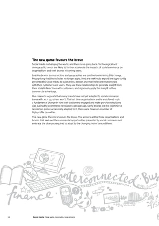 The new game favours the brave
     Social media is changing the world, and there is no going back. Technological and
     demographic trends are likely to further accelerate the impacts of social commerce on
     organisations and their brands in coming years.
     Leading brands across sectors and geographies are positively embracing this change.
     Recognising that the old rules no longer apply, they are seeking to exploit the opportunity
     presented by social media to build direct, deeper and more relevant relationships
     with their customers and users. They use these relationships to generate insight from
     their social interactions with customers, and rigorously apply this insight to their
     commercial advantage.
     Our research suggests that many brands have not yet adapted to social commerce;
     some will catch up, others won’t. The last time organisations and brands faced such
     a fundamental change in how their customers engaged and make purchase decisions
     was during the ecommerce revolution a decade ago. Some brands led the ecommerce
     revolution, some successfully adapted to it, there were however a number of
     high-profile casualties.
     The new game therefore favours the brave. The winners will be those organisations and
     brands that seek out the commercial opportunities presented by social commerce and
     embrace the changes required to adapt to the changing ‘norm’ around them.




16   Social media: New game, new rules, new winners
 
