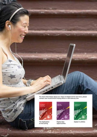 For more information about our views on Digital and to see more, please
contact your local Ernst & Young office or visit www.ey.com



 The digitisation                  Digital data     A different way of
 of everything                     opportunities    doing business
 How organisations must adapt to                    Digital in utilities
 changing consumer behaviour




The digitisation                   Digital data    Digital in utilities
of everything                      opportunities
 