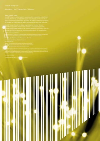 Ernst & Young LLP

Assurance | Tax | Transactions | Advisory


About Ernst & Young
Ernst & Young is a global leader in assurance, tax, transaction and advisory
services. Worldwide, our 152,000 people are united by our shared values
and an unwavering commitment to quality. We make a difference by helping
our people, our clients and our wider communities achieve their potential.

Ernst & Young refers to the global organization of member firms of
Ernst & Young Global Limited, each of which is a separate legal entity.
Ernst & Young Global Limited, a UK company limited by guarantee, does not
provide services to clients. For more information about our organization,
please visit www.ey.com
The UK firm Ernst & Young LLP is a limited liability partnership registered in England and Wales with
registered number OC300001 and is a member firm of Ernst & Young Global Limited.

Ernst & Young LLP, 1 More London Place, London, SE1 2AF.

© Ernst & Young LLP 2011. Published in the UK.
All Rights Reserved.

           In line with Ernst & Young’s commitment to minimise
           its impact on the environment, this document has been
           printed on paper with a high recycled content.

Information in this publication is intended to provide only a general outline of the subjects covered.
It should neither be regarded as comprehensive nor sufficient for making decisions, nor should it be
used in place of professional advice. Ernst & Young LLP accepts no responsibility for any loss arising
from any action taken or not taken by anyone using this material.

www.ey.com/uk
1138492.indd (UK) 08/11. Creative Services Group.
 