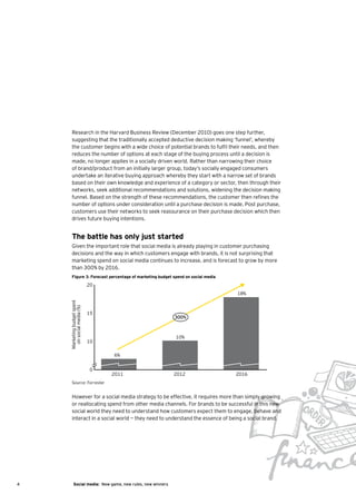 Research in the Harvard Business Review (December 2010) goes one step further,
       suggesting that the traditionally accepted deductive decision making ‘funnel’, whereby
       the customer begins with a wide choice of potential brands to fulfil their needs, and then
       reduces the number of options at each stage of the buying process until a decision is
       made, no longer applies in a socially driven world. Rather than narrowing their choice
       of brand/product from an initially larger group, today’s socially engaged consumers
       undertake an iterative buying approach whereby they start with a narrow set of brands
       based on their own knowledge and experience of a category or sector, then through their
       networks, seek additional recommendations and solutions, widening the decision making
       funnel. Based on the strength of these recommendations, the customer then refines the
       number of options under consideration until a purchase decision is made. Post purchase,
       customers use their networks to seek reassurance on their purchase decision which then
       drives future buying intentions.


       The battle has only just started
       Given the important role that social media is already playing in customer purchasing
       decisions and the way in which customers engage with brands, it is not surprising that
       marketing spend on social media continues to increase, and is forecast to grow by more
       than 300% by 2016.
       Figure 3: Forecast percentage of marketing budget spend on social media
                             20
                                                                                 18%
    Marketing budget spent
      on social media (%)




                             15
                                                           300%



                                                           10%
                             10

                                  6%


                             0
                                  2011                     2012                  2016
       Source: Forrester


       However for a social media strategy to be effective, it requires more than simply growing
       or reallocating spend from other media channels. For brands to be successful in this new
       social world they need to understand how customers expect them to engage, behave and
       interact in a social world — they need to understand the essence of being a social brand.




4         Social media: New game, new rules, new winners
 