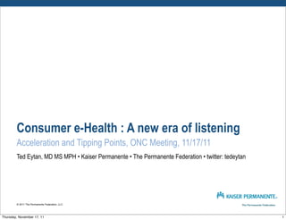 Consumer e-Health : A new era of listening
        Acceleration and Tipping Points, ONC Meeting, 11/17/11
        Ted Eytan, MD MS MPH • Kaiser Permanente • The Permanente Federation • twitter: tedeytan




        © 2011 The Permanente Federation, LLC




Thursday, November 17, 11                                                                          1
 