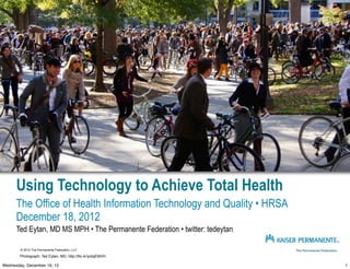 Using Technology to Achieve Total Health
      The Office of Health Information Technology and Quality • HRSA
      December 18, 2012
      Ted Eytan, MD MS MPH • The Permanente Federation • twitter: tedeytan

        © 2012 The Permanente Federation, LLC

        Photograph: Ted Eytan, MD, http://flic.kr/p/dqEMVH

Wednesday, December 19, 12                                                   1
 