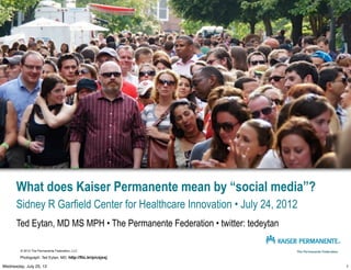 What does Kaiser Permanente mean by “social media”?
      Sidney R Garfield Center for Healthcare Innovation • July 24, 2012
      Ted Eytan, MD MS MPH • The Permanente Federation • twitter: tedeytan

        © 2012 The Permanente Federation, LLC

        Photograph: Ted Eytan, MD, http://flic.kr/p/cxjxxj

Wednesday, July 25, 12                                                       1
 