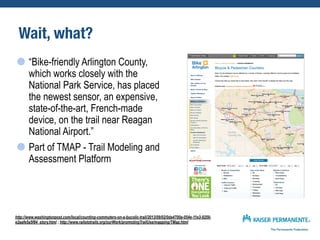 Wait, what?
“Bike-friendly Arlington County,
which works closely with the
National Park Service, has placed
the newest sensor, an expensive,
state-of-the-art, French-made
device, on the trail near Reagan
National Airport.”
Part of TMAP - Trail Modeling and
Assessment Platform
http://www.washingtonpost.com/local/counting-commuters-on-a-bucolic-trail/2013/09/02/0da4700a-054e-11e3-9259-
e2aafe5a5f84_story.html ; http://www.railstotrails.org/ourWork/promotingTrailUse/mapping/TMap.html
 