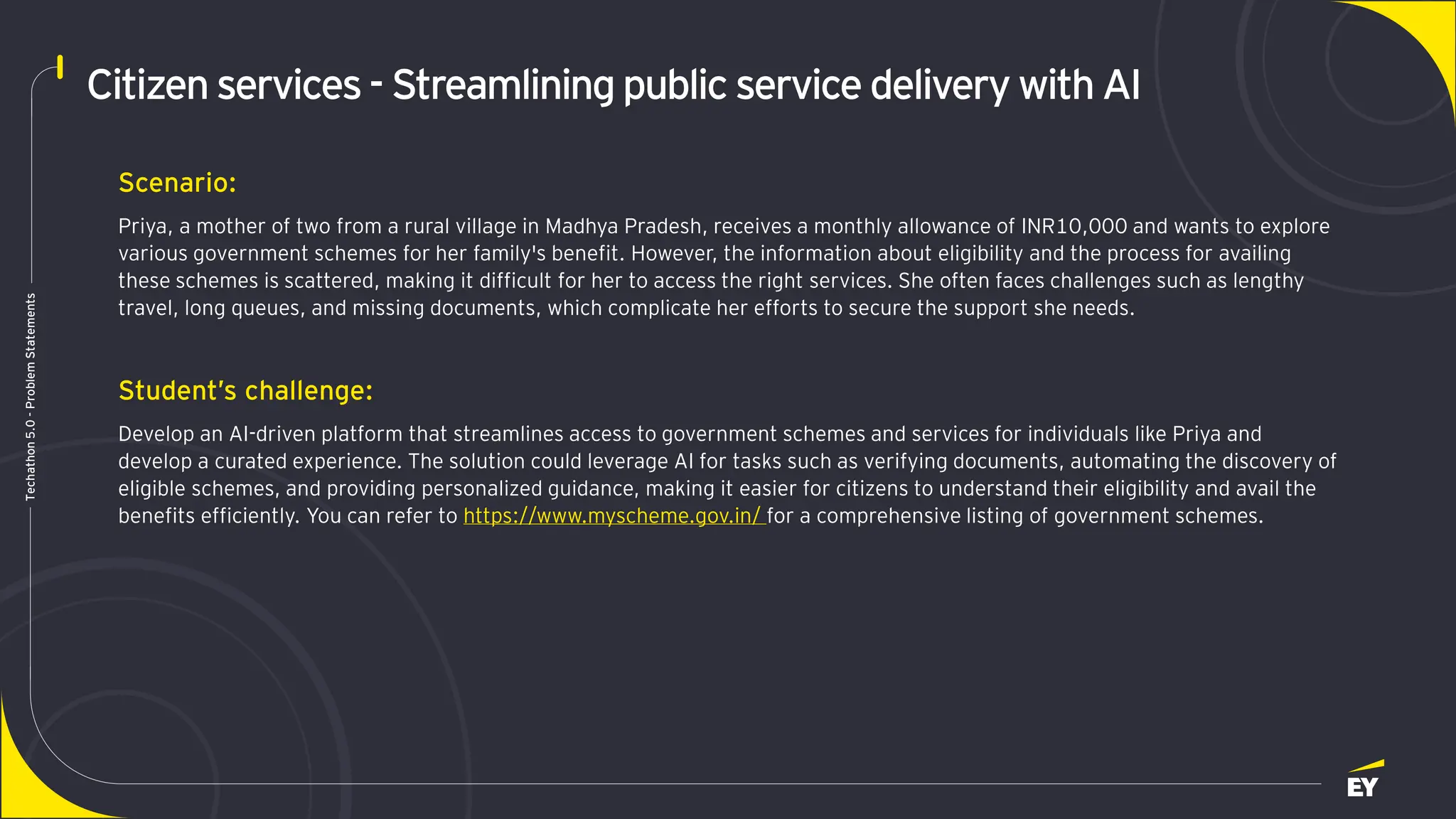Page 11
Techathon
5.0
-
Problem
Statements
Citizen services- Streamlining publicservice delivery with AI
Scenario:
Priya, a mother of two from a rural village in Madhya Pradesh, receives a monthly allowance of INR10,000 and wants to explore
various government schemes for her family's benefit. However, the information about eligibility and the process for availing
these schemes is scattered, making it difficult for her to access the right services. She often faces challenges such as lengthy
travel, long queues, and missing documents, which complicate her efforts to secure the support she needs.
Student’s challenge:
Develop an AI-driven platform that streamlines access to government schemes and services for individuals like Priya and
develop a curated experience. The solution could leverage AI for tasks such as verifying documents, automating the discovery of
eligible schemes, and providing personalized guidance, making it easier for citizens to understand their eligibility and avail the
benefits efficiently. You can refer to https://www.myscheme.gov.in/ for a comprehensive listing of government schemes.
 