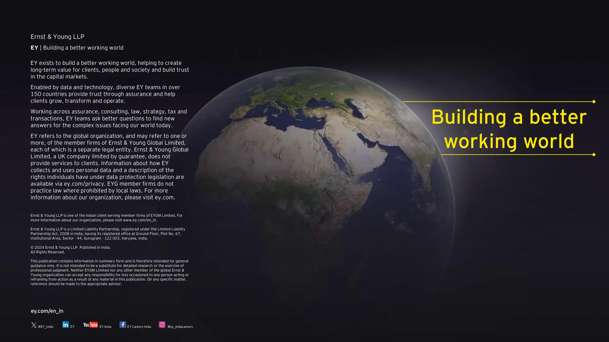 Ernst & Young LLP
EY | Building a better working world
EY exists to build a better working world, helping to create
long-term value for clients, people and society and build trust
in the capital markets.
Enabled by data and technology, diverse EY teams in over
150 countries provide trust through assurance and help
clients grow, transform and operate.
Working across assurance, consulting, law, strategy, tax and
transactions, EY teams ask better questions to find new
answers for the complex issues facing our world today.
EY refers to the global organization, and may refer to one or
more, of the member firms of Ernst & Young Global Limited,
each of which is a separate legal entity. Ernst & Young Global
Limited, a UK company limited by guarantee, does not
provide services to clients. Information about how EY
collects and uses personal data and a description of the
rights individuals have under data protection legislation are
available via ey.com/privacy. EYG member firms do not
practice law where prohibited by local laws. For more
information about our organization, please visit ey.com.
Ernst & Young LLP is one of the Indian client serving member firms of EYGM Limited. For
more information about our organization, please visit www.ey.com/en_in.
Ernst & Young LLP is a Limited Liability Partnership, registered under the Limited Liability
Partnership Act, 2008 in India, having its registered office at Ground Floor, Plot No. 67,
Institutional Area, Sector - 44, Gurugram - 122 003, Haryana, India.
© 2024 Ernst & Young LLP. Published in India.
All Rights Reserved.
This publication contains information in summary form and is therefore intended for general
guidance only. It is not intended to be a substitute for detailed research or the exercise of
professional judgment. Neither EYGM Limited nor any other member of the global Ernst &
Young organization can accept any responsibility for loss occasioned to any person acting or
refraining from action as a result of any material in this publication. On any specific matter,
reference should be made to the appropriate advisor.
Building a better
working world
 
